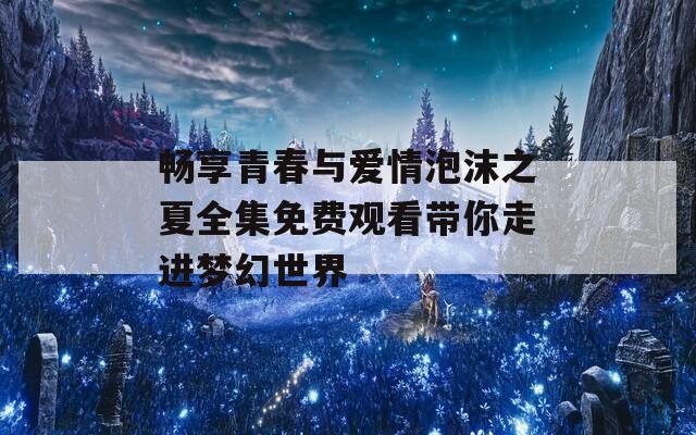 畅享青春与爱情泡沫之夏全集免费观看带你走进梦幻世界  第1张