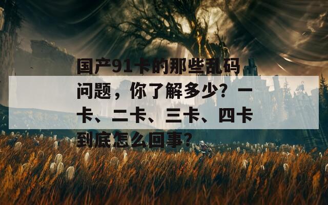 国产91卡的那些乱码问题，你了解多少？一卡、二卡、三卡、四卡到底怎么回事？