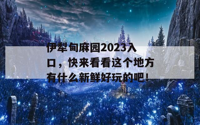 伊犁甸麻园2023入口，快来看看这个地方有什么新鲜好玩的吧！  第1张