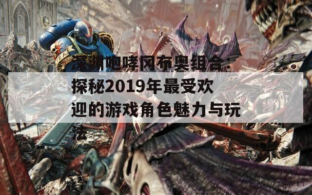 深渊咆哮冈布奥组合：探秘2019年最受欢迎的游戏角色魅力与玩法