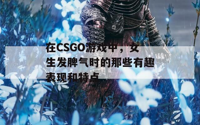 在CSGO游戏中，女生发脾气时的那些有趣表现和特点  第1张