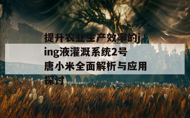 提升农业生产效率的jing液灌溉系统2号唐小米全面解析与应用探讨  第1张