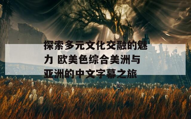 探索多元文化交融的魅力 欧美色综合美洲与亚洲的中文字幕之旅