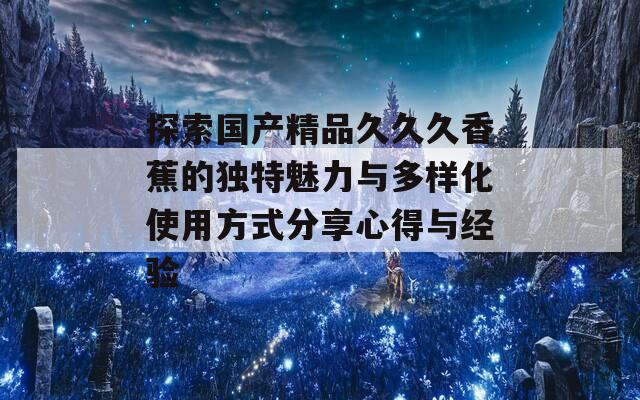 探索国产精品久久久香蕉的独特魅力与多样化使用方式分享心得与经验  第1张