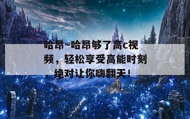 哈昂～哈昂够了高c视频，轻松享受高能时刻，绝对让你嗨翻天！