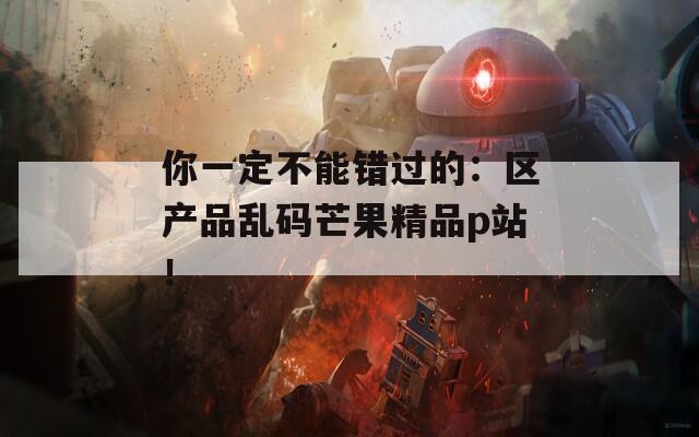 你一定不能错过的：区产品乱码芒果精品p站！