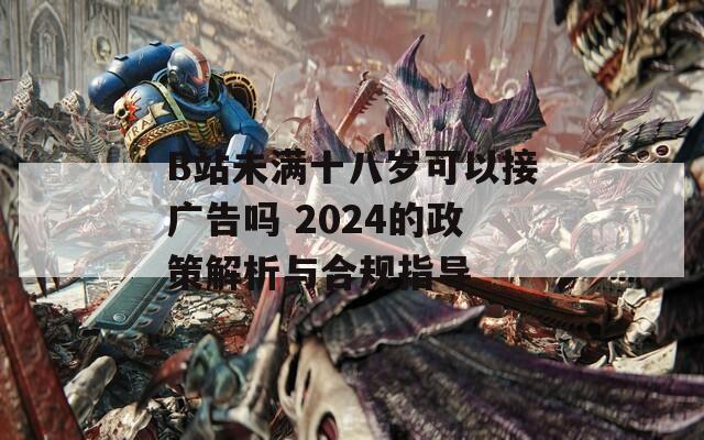 B站未满十八岁可以接广告吗 2024的政策解析与合规指导