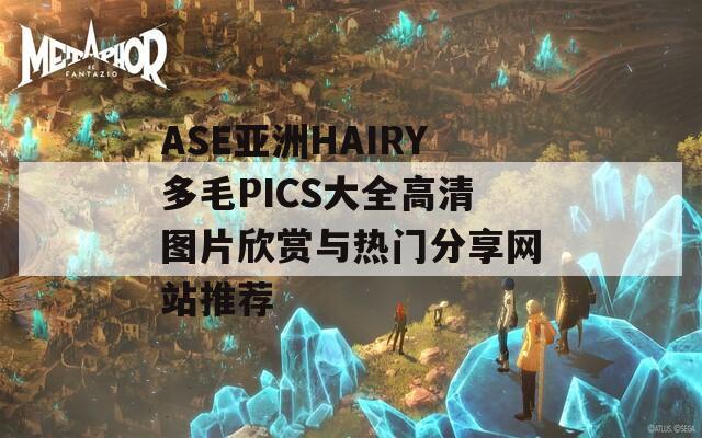 ASE亚洲HAIRY多毛PICS大全高清图片欣赏与热门分享网站推荐