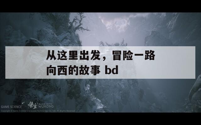 从这里出发，冒险一路向西的故事 bd