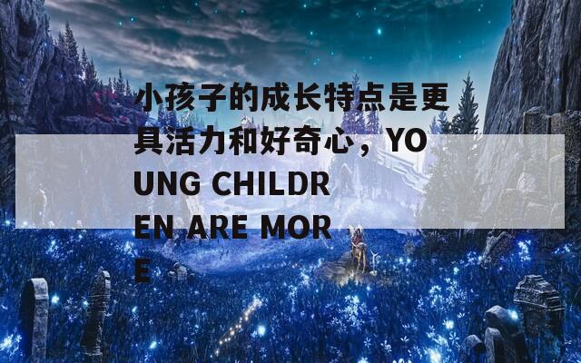 小孩子的成长特点是更具活力和好奇心，YOUNG CHILDREN ARE MORE