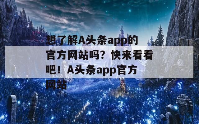 想了解A头条app的官方网站吗？快来看看吧！A头条app官方网站