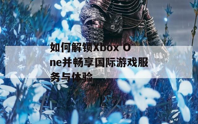 如何解锁Xbox One并畅享国际游戏服务与体验