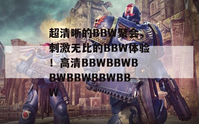 超清晰的BBW聚会，刺激无比的BBW体验！高清BBWBBWBBWBBWBBWBBW