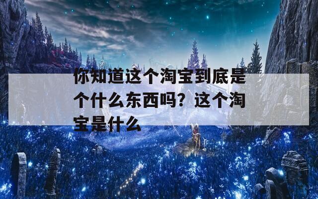 你知道这个淘宝到底是个什么东西吗？这个淘宝是什么