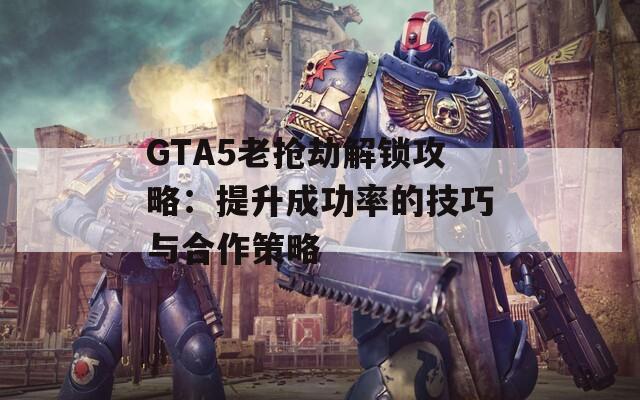 GTA5老抢劫解锁攻略：提升成功率的技巧与合作策略