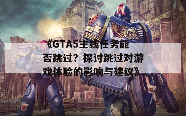 《GTA5主线任务能否跳过？探讨跳过对游戏体验的影响与建议》