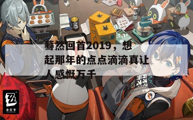 蓦然回首2019，想起那年的点点滴滴真让人感慨万千