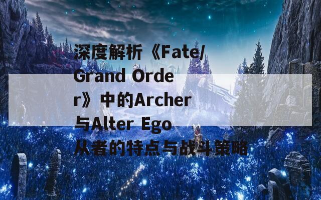 深度解析《Fate/Grand Order》中的Archer与Alter Ego从者的特点与战斗策略  第1张