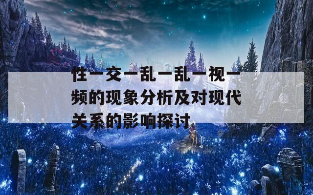 性一交一乱一乱一视一频的现象分析及对现代关系的影响探讨