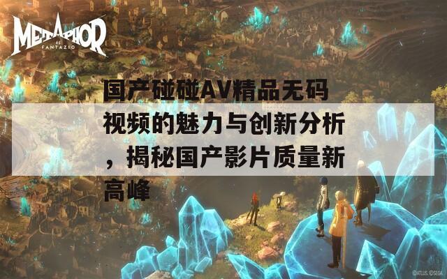 国产碰碰AV精品无码视频的魅力与创新分析，揭秘国产影片质量新高峰