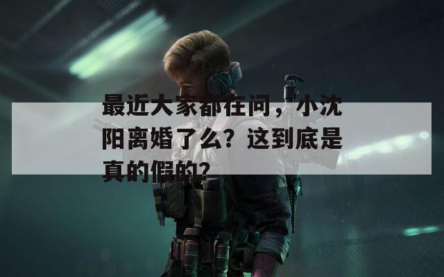 最近大家都在问，小沈阳离婚了么？这到底是真的假的？