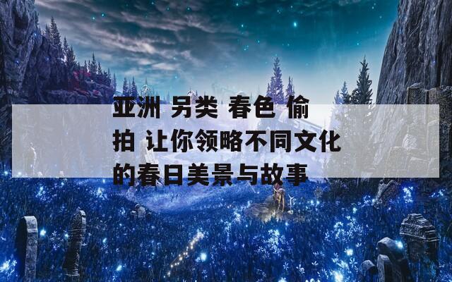 亚洲 另类 春色 偷拍 让你领略不同文化的春日美景与故事  第1张