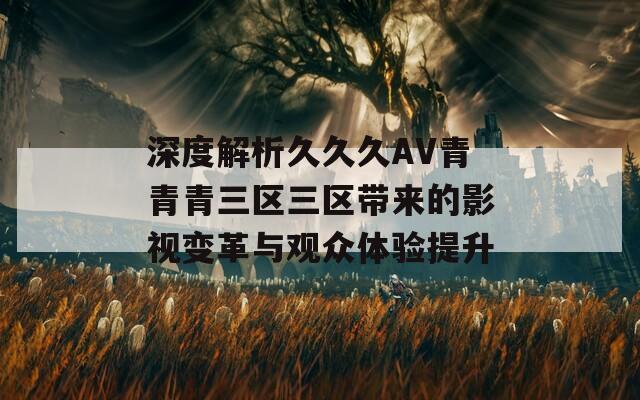 深度解析久久久AV青青青三区三区带来的影视变革与观众体验提升