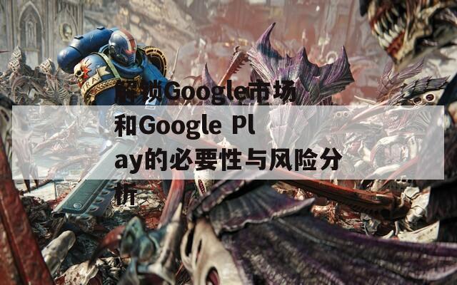 解锁Google市场和Google Play的必要性与风险分析