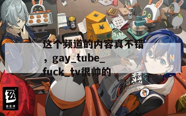 这个频道的内容真不错，gay_tube_fuck_tv很帅的