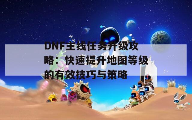 DNF主线任务升级攻略：快速提升地图等级的有效技巧与策略  第1张