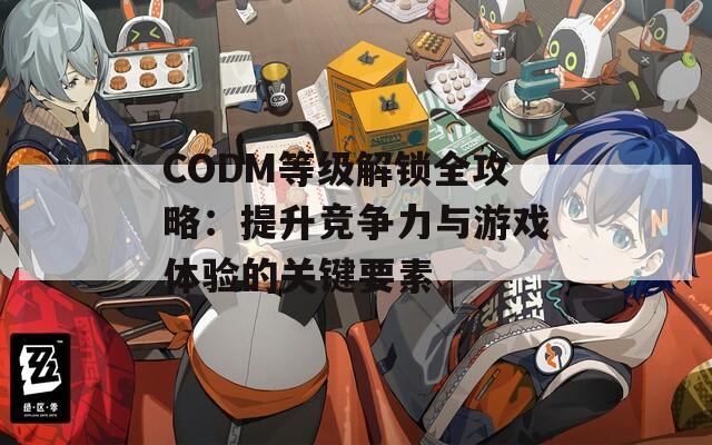 CODM等级解锁全攻略：提升竞争力与游戏体验的关键要素