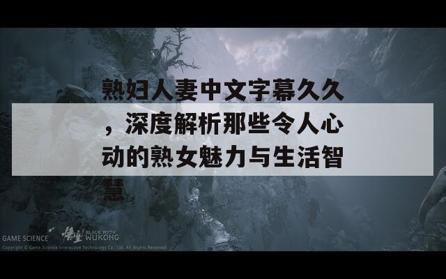 熟妇人妻中文字幕久久，深度解析那些令人心动的熟女魅力与生活智慧