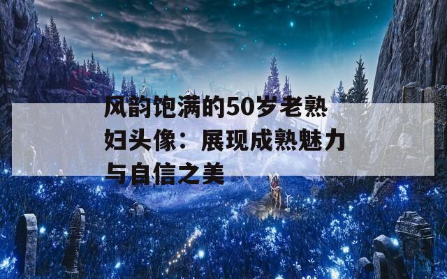 风韵饱满的50岁老熟妇头像：展现成熟魅力与自信之美  第1张