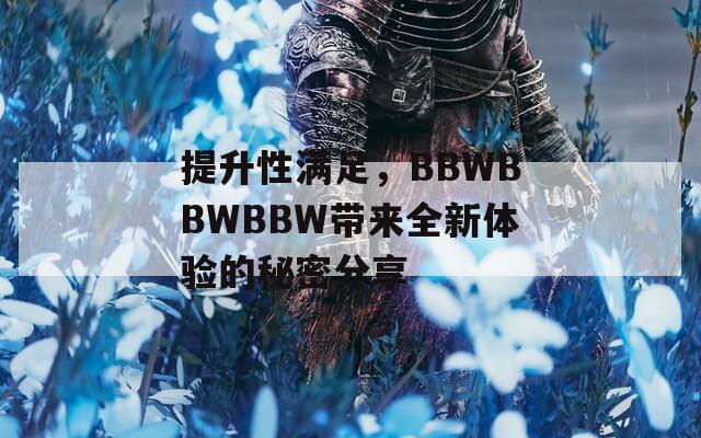 提升性满足，BBWBBWBBW带来全新体验的秘密分享