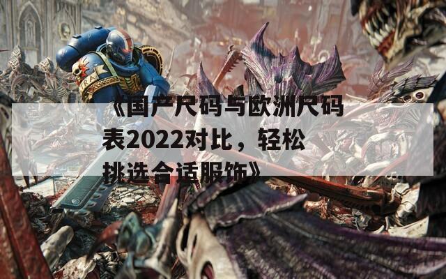 《国产尺码与欧洲尺码表2022对比，轻松挑选合适服饰》