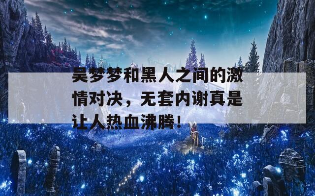 吴梦梦和黑人之间的激情对决，无套内谢真是让人热血沸腾！