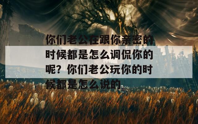 你们老公在跟你亲密的时候都是怎么调侃你的呢？你们老公玩你的时候都是怎么说的