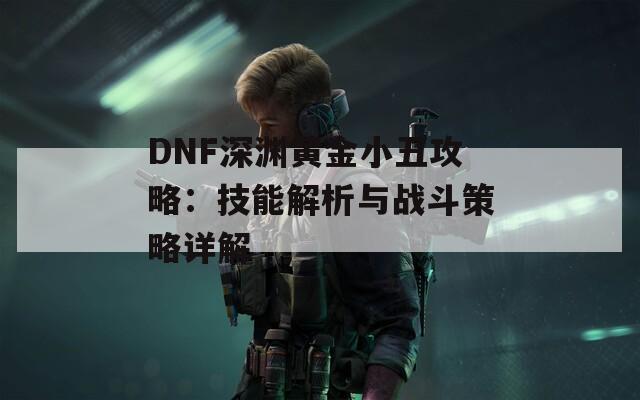 DNF深渊黄金小丑攻略：技能解析与战斗策略详解