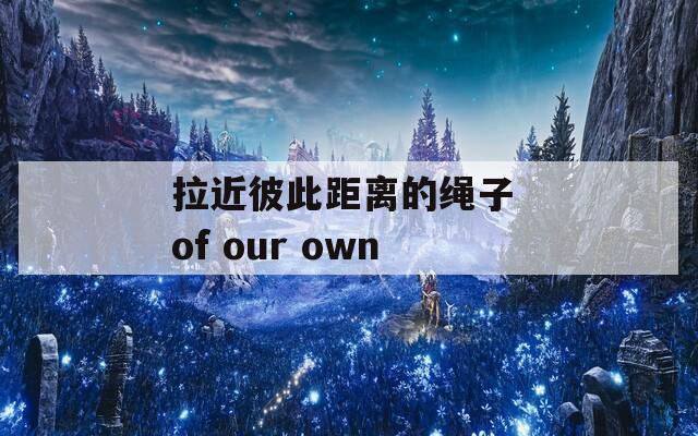 拉近彼此距离的绳子 of our own