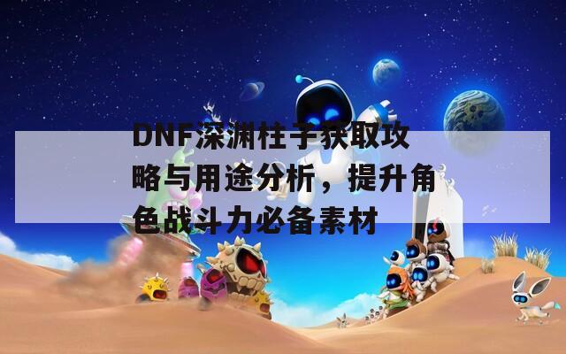 DNF深渊柱子获取攻略与用途分析，提升角色战斗力必备素材