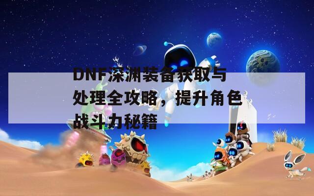 DNF深渊装备获取与处理全攻略，提升角色战斗力秘籍