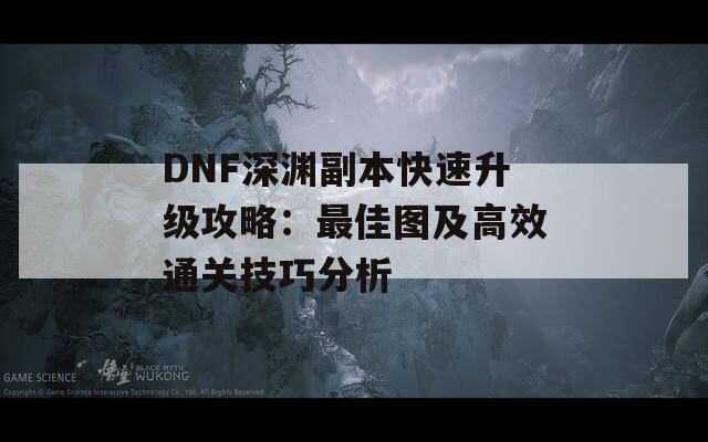 DNF深渊副本快速升级攻略：最佳图及高效通关技巧分析