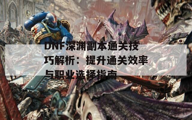 DNF深渊副本通关技巧解析：提升通关效率与职业选择指南