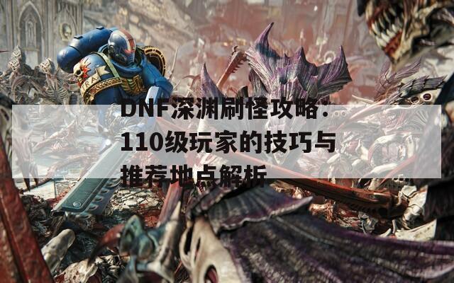 DNF深渊刷怪攻略：110级玩家的技巧与推荐地点解析