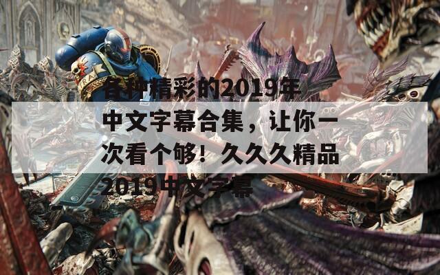 各种精彩的2019年中文字幕合集，让你一次看个够！久久久精品2019中文字幕