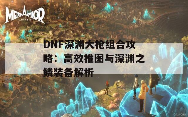 DNF深渊大枪组合攻略：高效推图与深渊之鳞装备解析