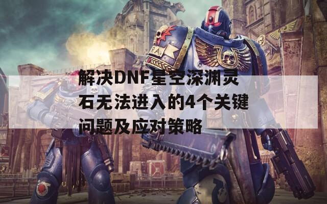 解决DNF星空深渊灵石无法进入的4个关键问题及应对策略