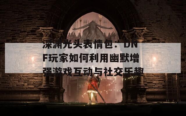 深渊光头表情包：DNF玩家如何利用幽默增强游戏互动与社交乐趣