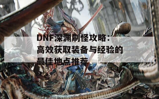 DNF深渊刷怪攻略：高效获取装备与经验的最佳地点推荐