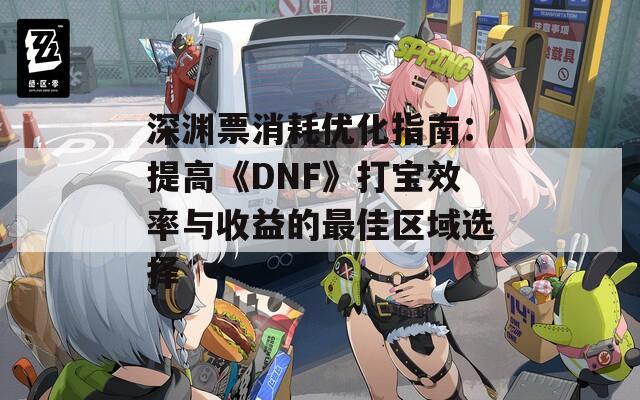 深渊票消耗优化指南：提高《DNF》打宝效率与收益的最佳区域选择